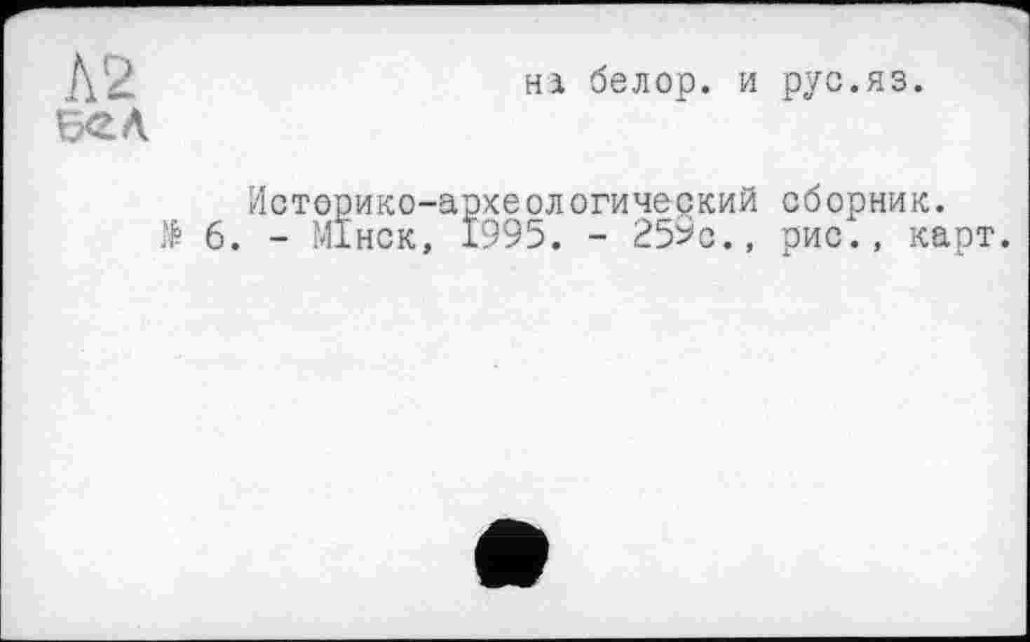 ﻿Л 2 БЄЛ
Hi белор. и рус.яз.
Историко-археологический сборник.
& 6. - М1НСК, 1995. - 259с., рис., карт.